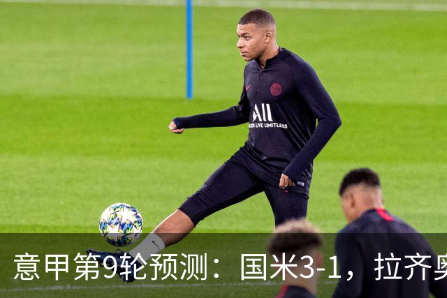 意甲第9轮预测：国米3-1，拉齐奥2-1，AC米兰2-1,罗马2-0,科莫1-1
